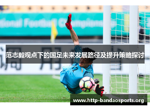 范志毅观点下的国足未来发展路径及提升策略探讨 范志毅观点下的国足未来发展路径及提升策略探讨