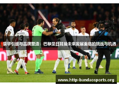 豪华引援与品牌塑造:巴黎圣日耳曼未来发展面临的挑战与机遇 豪华引援与品牌塑造:巴黎圣日耳曼未来发展面临的挑战与机遇