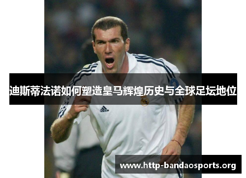迪斯蒂法诺如何塑造皇马辉煌历史与全球足坛地位 迪斯蒂法诺如何塑造皇马辉煌历史与全球足坛地位
