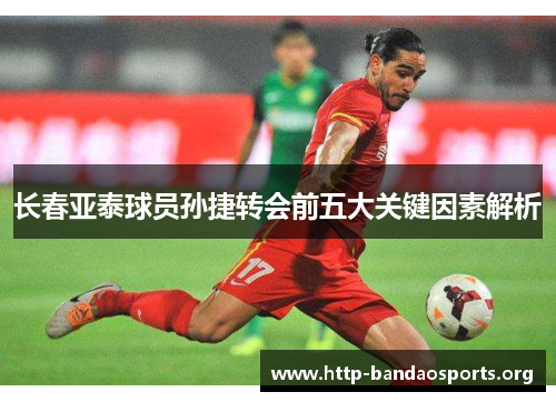 长春亚泰球员孙捷转会前五大关键因素解析 长春亚泰球员孙捷转会前五大关键因素解析