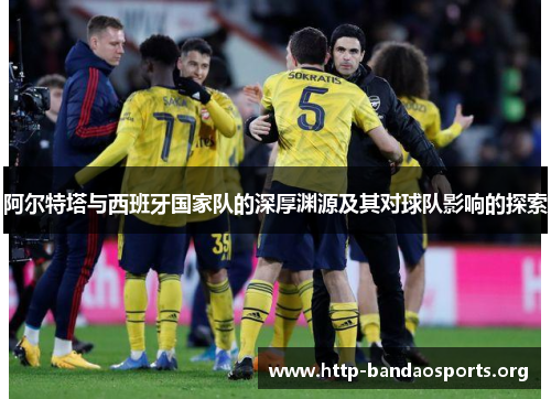 阿尔特塔与西班牙国家队的深厚渊源及其对球队影响的探索 阿尔特塔与西班牙国家队的深厚渊源及其对球队影响的探索