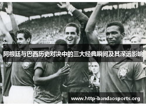 阿根廷与巴西历史对决中的三大经典瞬间及其深远影响 阿根廷与巴西历史对决中的三大经典瞬间及其深远影响