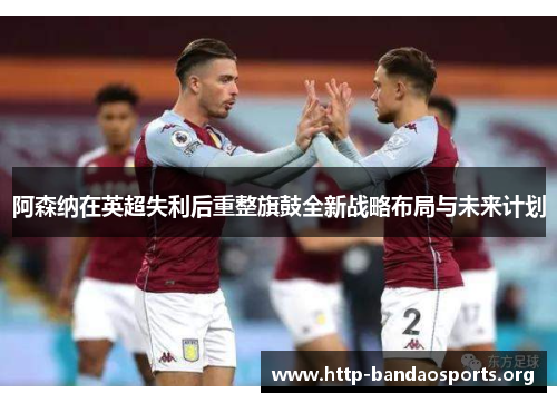 阿森纳在英超失利后重整旗鼓全新战略布局与未来计划 阿森纳在英超失利后重整旗鼓全新战略布局与未来计划
