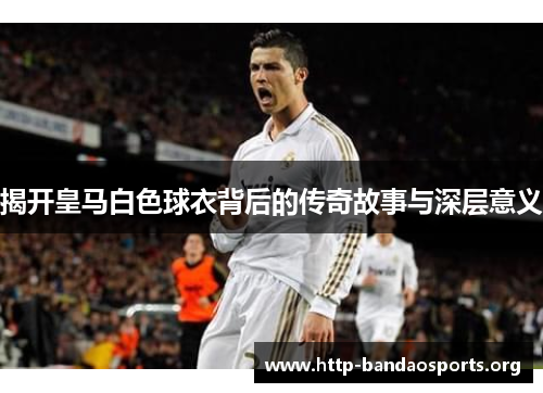 揭开皇马白色球衣背后的传奇故事与深层意义 揭开皇马白色球衣背后的传奇故事与深层意义