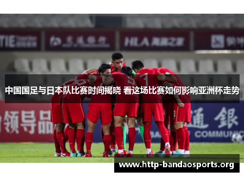 中国国足与日本队比赛时间揭晓 看这场比赛如何影响亚洲杯走势 中国国足与日本队比赛时间揭晓 看这场比赛如何影响亚洲杯走势