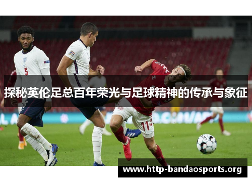 探秘英伦足总百年荣光与足球精神的传承与象征 探秘英伦足总百年荣光与足球精神的传承与象征