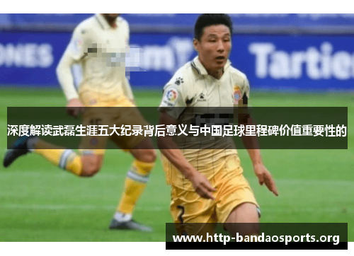深度解读武磊生涯五大纪录背后意义与中国足球里程碑价值重要性的